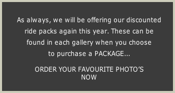 As always, we will be offering our discounted 
ride packs again this year. These can be 
found in each gallery when you choose 
to purchase a PACKAGE...

ORDER YOUR FAVOURITE PHOTO’S 
NOW